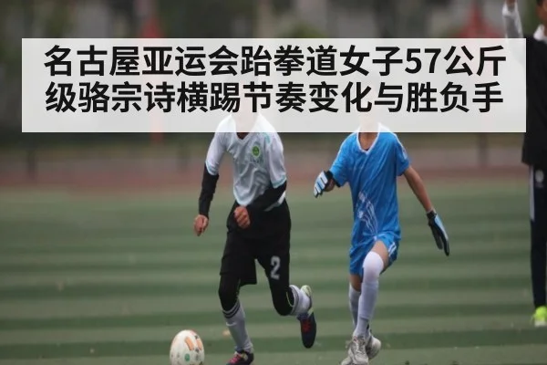 名古屋亚运会跆拳道女子57公斤级骆宗诗横踢节奏变化与胜负手